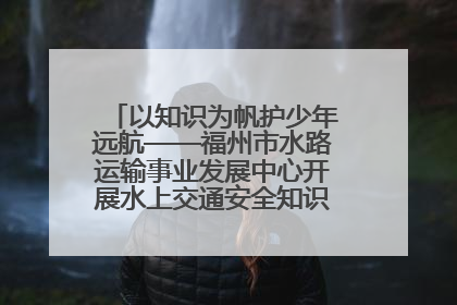 以知识为帆护少年远航——福州市水路运输事业发展中心开展水上交通安全知识进校园活动
