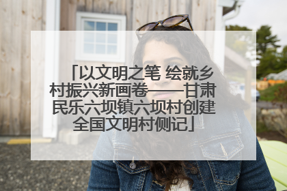 以文明之笔 绘就乡村振兴新画卷——甘肃民乐六坝镇六坝村创建全国文明村侧记