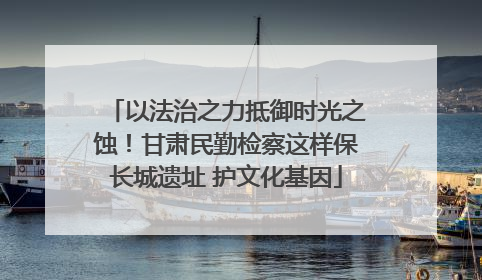 以法治之力抵御时光之蚀！甘肃民勤检察这样保长城遗址 护文化基因