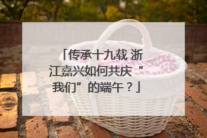 传承十九载 浙江嘉兴如何共庆“我们”的端午？