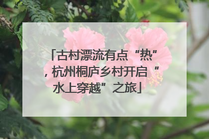古村漂流有点“热”，杭州桐庐乡村开启“水上穿越”之旅