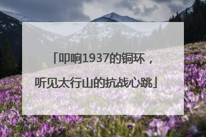 叩响1937的铜环，听见太行山的抗战心跳