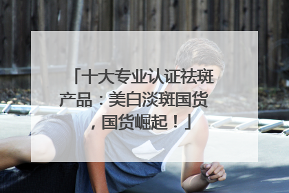 十大专业认证祛斑产品：美白淡斑国货，国货崛起！