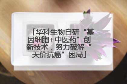 华科生物自研“基因细胞+中医药”创新技术，努力破解“天价抗癌”困局