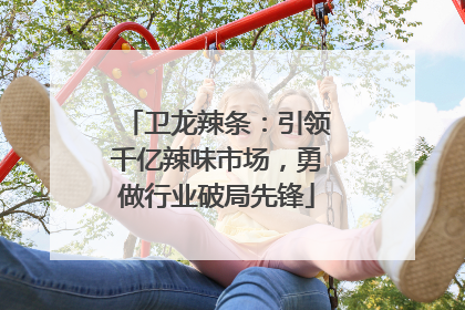 卫龙辣条：引领千亿辣味市场，勇做行业破局先锋