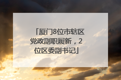 厦门8位市辖区党政副职履新，2位区委副书记