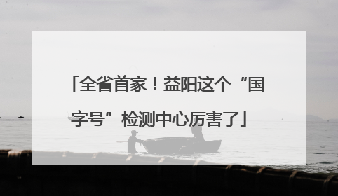 全省首家！益阳这个“国字号”检测中心厉害了