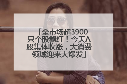 全市场超3900只个股飘红！今天A股集体收涨，大消费领域迎来大爆发