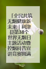 全民共筑无烟健康新未来｜利津县第38个世界无烟日主题活动暨控烟科普宣讲竞赛圆满举行