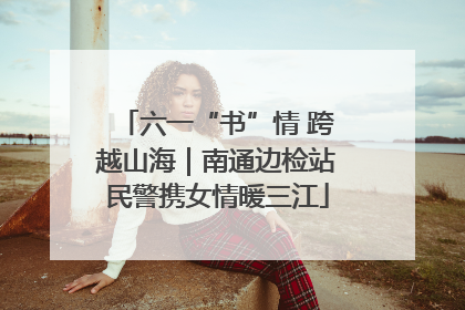 六一“书”情 跨越山海｜南通边检站民警携女情暖三江