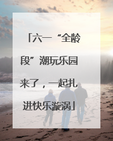 六一“全龄段”潮玩乐园来了，一起扎进快乐漩涡