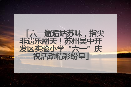 六一邂逅姑苏味，指尖非遗乐翻天！苏州吴中开发区实验小学“六一”庆祝活动精彩纷呈
