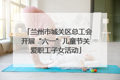兰州市城关区总工会开展“六一”儿童节关爱职工子女活动