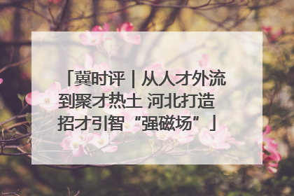 冀时评｜从人才外流到聚才热土 河北打造招才引智“强磁场”