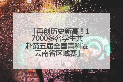 再创历史新高！17000多名学生共赴第五届全国青科赛云南省区域赛