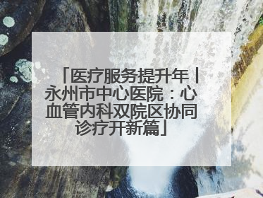 医疗服务提升年丨永州市中心医院：心血管内科双院区协同诊疗开新篇