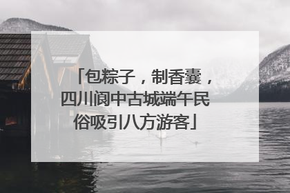 包粽子，制香囊，四川阆中古城端午民俗吸引八方游客