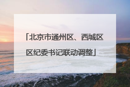 北京市通州区、西城区区纪委书记联动调整