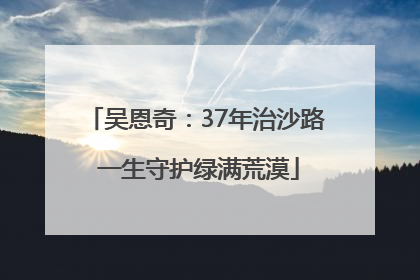 吴恩奇：37年治沙路 一生守护绿满荒漠