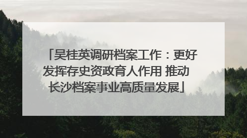 吴桂英调研档案工作：更好发挥存史资政育人作用 推动长沙档案事业高质量发展