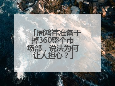 周鸿祎准备干掉360整个市场部，说法为何让人担心？