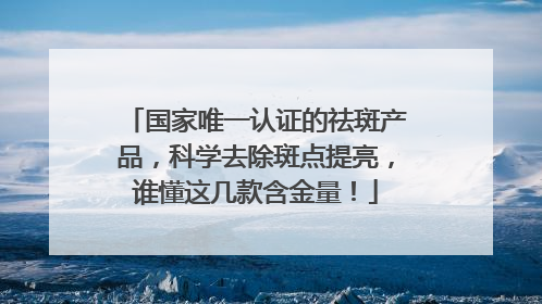 国家唯一认证的祛斑产品，科学去除斑点提亮，谁懂这几款含金量！
