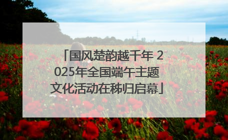 国风楚韵越千年 2025年全国端午主题文化活动在秭归启幕