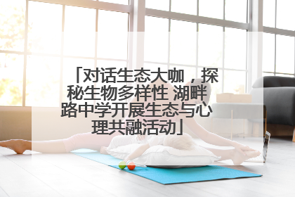 对话生态大咖，探秘生物多样性 湖畔路中学开展生态与心理共融活动