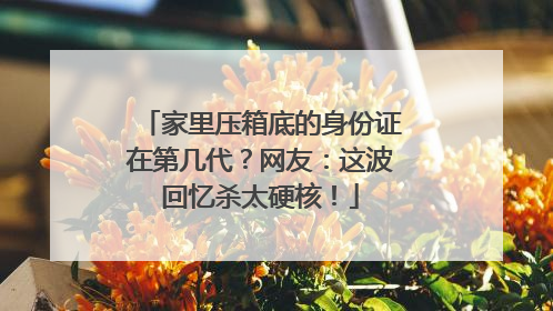 家里压箱底的身份证在第几代？网友：这波回忆杀太硬核！