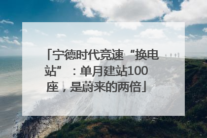 宁德时代竞速“换电站”：单月建站100座，是蔚来的两倍