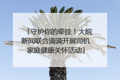 守护你的牵挂！大皖新闻联合滴滴开展司机家庭健康关怀活动