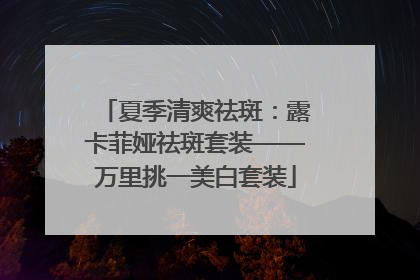 夏季清爽祛斑：露卡菲娅祛斑套装——万里挑一美白套装