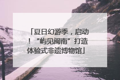 夏日幻游季，启动！“屿见闽南”打造体验式非遗博物馆