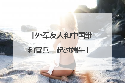 外军友人和中国维和官兵一起过端午