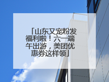 山东又宠粉发福利啦！六一端午出游，美团优惠券这样领