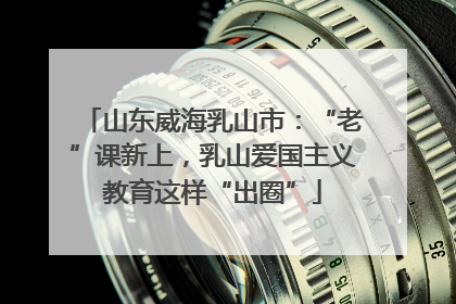 山东威海乳山市：“老”课新上，乳山爱国主义教育这样“出圈”