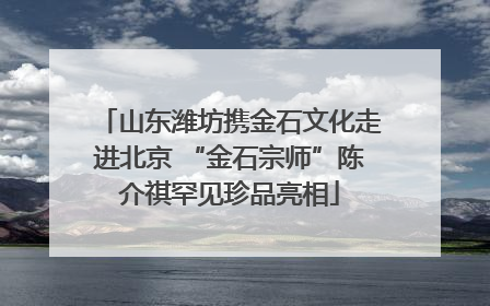 山东潍坊携金石文化走进北京 “金石宗师”陈介祺罕见珍品亮相