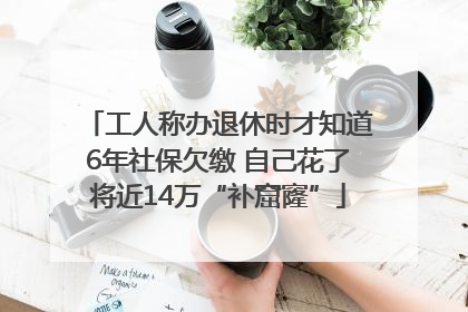工人称办退休时才知道6年社保欠缴 自己花了将近14万“补窟窿”