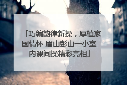巧编韵律新操，厚植家国情怀 眉山彭山一小室内课间操精彩亮相