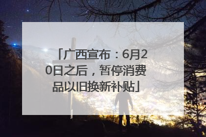 广西宣布：6月20日之后，暂停消费品以旧换新补贴