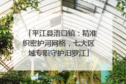 平江县浯口镇：精准织密护河网格，七大区域专职守护汨罗江