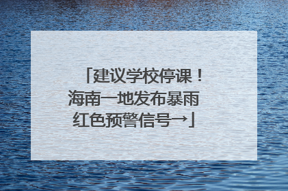建议学校停课！海南一地发布暴雨红色预警信号→