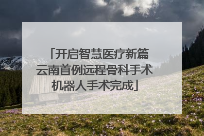 开启智慧医疗新篇 云南首例远程骨科手术机器人手术完成