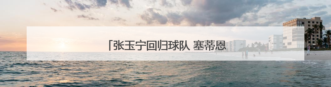 张玉宁回归球队 塞蒂恩：期待他更好地帮助球队