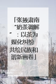 张掖肃南“奶茶调解”：以茶为媒化纠纷 共绘民族和谐新画卷