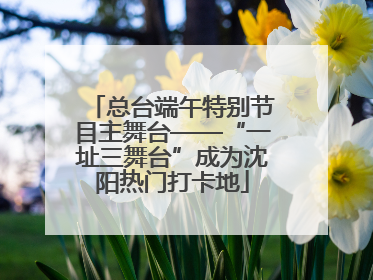 总台端午特别节目主舞台——“一址三舞台”成为沈阳热门打卡地