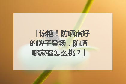 惊艳！防晒霜好的牌子登场，防晒哪家强怎么挑？
