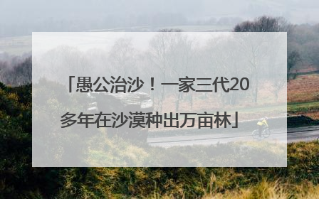 愚公治沙！一家三代20多年在沙漠种出万亩林