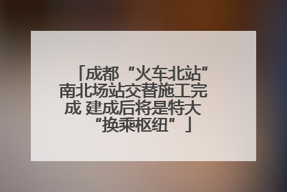 成都“火车北站”南北场站交替施工完成 建成后将是特大“换乘枢纽”