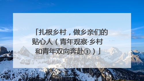 扎根乡村，做乡亲们的贴心人（青年观察·乡村和青年双向奔赴③）
